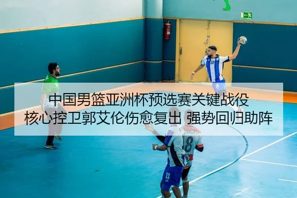 中国男篮亚洲杯预选赛关键战役 核心控卫郭艾伦伤愈复出 强势回归助阵